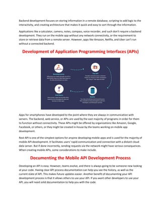 Backend development focuses on storing information in a remote database, scripting to add logic to the
interactivity, and creating architecture that makes it quick and easy to sort through the information.
Applications like a calculator, camera, notes, compass, voice recorder, and such don’t require a backend
development. They run on the mobile app without any network connectivity, or the requirement to
store or retrieve data from a remote server. However, apps like Amazon, Netflix, and Uber can’t run
without a connected backend.
Development of Application Programming Interfaces (APIs)
Apps for smartphones have developed to the point where they are always in communication with
servers. The backend, web service, or APIs are used by the vast majority of programs in order for them
to function without connectivity. These APIs might be offered by organizations like Amazon, Google,
Facebook, or others, or they might be created in-house by the teams working on mobile app
development.
Rest API is one of the simplest options for anyone developing mobile apps and is used for the majority of
mobile API development. It facilitates users' rapid communication and connection with a distant cloud
data server. But if done incorrectly, sending requests via the network might have serious consequences.
When creating mobile APIs, some considerations to make include.
Documenting the Mobile API Development Process
Developing an API is easy. However, teams evolve, and there is always going to be someone new looking
at your code. Having clear API process documentation can help you see the history, as well as the
current state of API. This makes future updates easier. Another benefit of documenting your API
development process is that it allows others to use your API. If you want other developers to use your
API, you will need solid documentation to help you with the code.
 