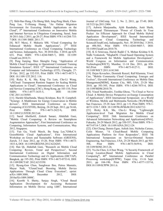 IJRET: International Journal of Research in Engineering and Technology eISSN: 2319-1163 | pISSN: 2321-7308
__________________________________________________________________________________________
Volume: 03 Issue: 05 | May-2014, Available @ http://www.ijret.org 256
[7]. Shih-Hao Hung, Chi-Sheng Shih, Jeng-Peng Shieh, Chen-
Pang Lee, Yi-Hsiang Huang, “An Online Migration
Environment for Executing Mobile Applications on the
Cloud”, 5th
International Conference on Innovative Mobile
and Internet Services in Ubiquitous Computing, Seoul, June
30 2011-July 2 2011, pp 20-27, Print ISBN: 978-1-61284-733-
7 DOI: 10.1109/ IMIS .2011.77.
[8]. M.T Nkosi, F. Mekuria SM, “Cloud Computing for
Enhanced Mobile Health Applications”, 2nd
IEEE
International Conference on Cloud Computing Technology
and Science, Indianapolis, Nov. 30 2010-Dec. 3 2010, pp 629-
633, Print ISBN: 978-1-4244-9405-7, DOI: 10.1109/
CloudCom.2010.31.
[9]. Peng Jianjing, Shen Shenglin Fang, “Application of
Mobile Cloud Computing in Operational Command Training
Simulation System”, IEEE 12th
International Conference on
Computer and Information Technology (CIT), Chengdu, 27-
29 Oct. 2012, pp 532-535, Print ISBN: 978-1-4673-4873-7,
DOI: 10.1109/ CIT.2012. 116.
[10]. Ricky K. K. Ma, King Tin Lam, Cho-Li Wang,
“eXCloud: Transparent Runtime Support for Scaling Mobile
Applications in Cloud”, International Conference on Cloud
and Service Computing (CSC), Hong Kong, pp 103-110, Print
ISBN: 978-1-4577-1635-5, DOI: 10.1109/
CSC.2011.6138505.
[11]. Harshit Kharbanda, Manoj Krishnan, Roy H. Campbell.
”Synergy: A Middleware for Energy Conservation in Mobile
devices”, IEEE International Conference on Cluster
Computing (CLUSTER), Beijing, 24-28 Sept. 2012, pp 54-66,
Print ISBN: 978-1-4673-2422-9, DOI:
10.1109/CLUSTER.2012.64.
[12]. Saeid AbolfazliI, Zohreh Sanaei, Abdullah Gani,
”Mobile Cloud Computing: A Review on Smartphone
Augmentation Approaches”, First International Conference on
Computing, Information Systems, and Communication, May
2012, Singapore.
[13]. Yan Gu, Verdi March, Bu Sung Lee,”GMoCA:
GreenMobile Cloud Applications”, First International
Workshop on Green and Sustainable Software (GREENS),
Zurich, 3-3 June 2012, pp 15-20, Print ISBN: 978-1-4673-
1833-4, DOI: 10.1109/GREENS.2012.6224265.
[14]. Han Qi, Abdullah Gani, ”Research on Mobile Cloud
Computing: Review, Trend and Perspectives”, Second
International Conference on Digital Information and
Communication Technology and it's Applications (DICTAP),
Bangkok, pp 195-202, Print ISBN: 978-1-4673-0733-8, DOI:
10.1109/DICTAP. 2012.6215350.
[15]. Byung-Gon Chun, Sunghwan Ihm, Petros Maniatis,
Mayur Naik, “CloneCloud: Boosting Mobile Device
Applications Through Cloud Clone Execution”, eprint:
arXiv:1009.3088, December 2012, DOI:
2010arXiv1009.3088C.
[16]. Keerthi S. Shetty, Sanjay Singh, “Cloud Based
Application Development for Accessing Restaurant
Information on Mobile Device using LBS”, International
Journal of UbiComp, Vol. 2, No. 2, 2011, pp 37-49, DOI:
10.5121/iju.2011.2404.
[17]. Ashwin Manjunatha, Ajith Ranabahu, Amit Sheth,
Krishnaprasad Thirunarayan “Power of Clouds In Your
Pocket: An Efficient Approach for Cloud Mobile Hybrid
Application Development”, IEEE Second International
Conference on Cloud Computing Technology and
Science[CloudCom], Indianapolis, Nov. 30 2010-Dec. 3 2010,
pp 496-503, Print ISBN: 978-1-4244-9405-7, DOI:
10.1109/CloudCom.2010.78.
[18]. K G Srinivasa, Harish Raddi C S, Mohan Krishna S H,
Nidhi Venkatesh, ”MeghaOS: Cloud based Operating System
and a Framework for Mobile Application Development”,
World Congress on Information and Communication
Technologies[WICT], Mumbai, 11-14 Dec. 2011, pp 858-
863,Print ISBN: 978-1-4673-0127-5, DOI:
10.1109/WICT.2011.6141360.
[19]. Dejan Kovachev, Dominik Renzel, Ralf Klamma, Yiwei
Cao, ”Mobile Community Cloud Computing: Emerges and
Evolves”, Eleventh International Conference on Mobile Data
Management[MDM], Kansas City, MO, USA, 23-26 May
2010, pp 393-395, Print ISBN: 978-1-4244-7075-4, DOI:
10.1109/MDM.2010.78.
[20]. Vinod Namboodiri, Toolika Ghose, ”To Cloud or Not to
Cloud: A Mobile Device Perspective on Energy Consumption
of Applications”, IEEE International Symposium on a World
of Wireless, Mobile and Multimedia Networks [WoWMoM],
San Francisco, 25-28 June 2012, pp 1-9, Print ISBN: 978-1-
4673-1238-7. DOI: 10.1109/WoWMoM.2012.6263712.
[21]. Ricky K.K. Ma, Cho-Li Wang, ”Lightweight
Application-level Task Migration for Mobile Cloud
Computing”, IEEE 26th International Conference on
Advanced Information Networking and Applications[AINA],
Fukuoka, 26-29 March 2012, pp 550-557, Print ISBN: 978-1-
4673-0714-7, DOI: 10.1109/AINA.2012.124.
[22]. Chit Chung, Dennis Egan, Ashish Jain, Nicholas Caruso,
Colin Misner, “A Cloud-Based Mobile Computing
Applications Platform for First Responders”, IEEE 7th
International Symposium on Service-Oriented System
Engineering, San Francisco, USA, 25-28 March 2013, pp 503-
508, Print ISBN: 978-1-4673-5659-6, DOI:
10.1109/SOSE.2013.26.
[23]. Yu-Jia Chen, Li-Chun Wang, “A Security Framework of
Group Location-Based Mobile Applications in Cloud
Computing”, 40th
International Conference on Parallel
Processing workshops[ICPPW], Taipei City, 13-16 Sept.
2011, pp 184-190, Print ISBN: 978-1-4577-1337-8,
DOI:10.1109/ICPPW.2011.6.
 