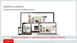 Copyright © 2014 Oracle and/or its affiliates. All rights reserved. | 
Удобство работы 
Готовые решения для любого случая 
15 
Разные интерфейсы – одинаково легко и удобно работать  