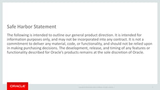 Copyright © 2014 Oracle and/or its affiliates. All rights reserved. | 
Safe Harbor Statement 
The following is intended to outline our general product direction. It is intended for information purposes only, and may not be incorporated into any contract. It is not a commitment to deliver any material, code, or functionality, and should not be relied upon in making purchasing decisions. The development, release, and timing of any features or functionality described for Oracle’s products remains at the sole discretion of Oracle. 
3  