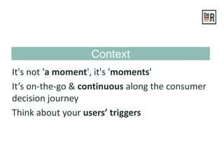 It's not 'a moment', it's 'moments'
It’s on-the-go & continuous along the consumer
decision journey
Think about your users’ triggers
Context
 