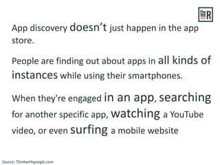 App discovery doesn’t just happen in the app
store.
People are finding out about apps in all kinds of
instances while using their smartphones.
When they're engaged in an app, searching
for another specific app, watching a YouTube
video, or even surfing a mobile website
Source: Thinkwithgoogle.com
 