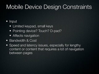 Mobile Device Design Constraints

 Input
   Limited keypad, small keys
   Pointing device? Touch? D-pad?
   Affects navigation
 Bandwidth & Cost
 Speed and latency issues, especially for lengthy
 content or content that requires a lot of navigation
 between pages
 