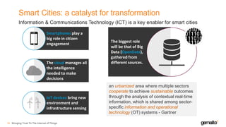 Smart Cities: a catalyst for transformation
Bringing Trust To The Internet of Things16
Information & Communications Technology (ICT) is a key enabler for smart cities
Smartphones play a
big role in citizen
engagement
The cloud manages all
the intelligence
needed to make
decisions
IoT devices bring new
environment and
infrastructure sensing
The biggest role
will be that of Big
Data (OpenData),
gathered from
different sources.
an urbanized area where multiple sectors
cooperate to achieve sustainable outcomes
through the analysis of contextual real-time
information, which is shared among sector-
specific information and operational
technology (OT) systems - Gartner
 