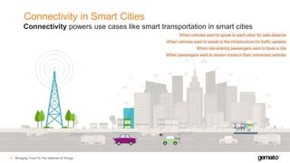 Connectivity in Smart Cities
Bringing Trust To The Internet of Things18
Connectivity powers use cases like smart transportation in smart cities
When vehicles want to speak to each other for safe distance
When ride-sharing passengers want to book a ride
When vehicles want to speak to the infrastructure for traffic updates
When passengers want to stream media in their connected vehicles
 