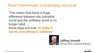 Digital Transformation is challenging, but crucial
Bringing Trust To The Internet of Things43
“The notion that there is huge
difference between the industrial
world and the software world is no
longer valid….
those days are over. In today’s
world, everything is software”
Jeffrey Immelt
former CEO, General Electric
 