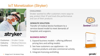 IoT Monetization (Stryker)
Bringing Trust To The Internet of Things50
Customer : Stryker Corps
Industry : Medical Devices
Country : United States
CHALLENGE:
Stryker wanted to offer customers more ways to
pay, protect their IP and track the performance
and use of their products
GEMALTO SOLUTION:
Transfer of medical device hardware to a
services-based model to meet demands of
hospitals and surgeons.
1. Expand business models – offering different
pricing tiers and selling models
2. See how customers use appliances – to
improve products and plan commercial activity
3. Integrate licensing and billing
BUSINESS IMPACT
 