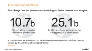 The Connected World
The “things” on our planet are connecting far faster than we can imagine.
Bringing Trust To The Internet of Things7
Source: Gartner 2017
1 .7b 2 .1b5
In our daily lives we will depend on the knowledge flowing continuously from the data
created by these billions of connected “things”
“things” will be connected
around the globe in 2018
By 2021 this figure will have reached
a staggering 25.1 billion “things”
0
 