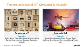 The two universes of IoT: Consumer & Industrial
Bringing Trust To The Internet of Things9
Examples
Smart Home, Wearables, Smart Watches, Wrist
Bands, Head-mounted Displays, Connected
Toys etc.
Consumer IoT
Examples
Smart Manufacturing, Smart Energy, Smart
Lighting, Street Lamps, Connected Heavy Trucks
etc.
Industrial IoT
 