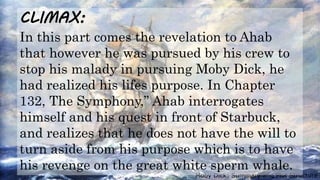 Moby Dick: Summary and Plot Structure
CLIMAX:
In this part comes the revelation to Ahab
that however he was pursued by his crew to
stop his malady in pursuing Moby Dick, he
had realized his lifes purpose. In Chapter
132, The Symphony,” Ahab interrogates
himself and his quest in front of Starbuck,
and realizes that he does not have the will to
turn aside from his purpose which is to have
his revenge on the great white sperm whale.
 