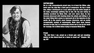 CAPTAIN AHAB
He is a tall, tremendously proud man, in at least his fifties, who
lords over his ship like a dark god of vengeance. He has a vivid
line, either a birthmark or a scar, which runs the entire length of
his body, seemingly splitting him in two. His leg was taking in
whaling accident by Moby Dick, and ever since then, he has
become obsessed with hunting down the whale and killing it. In
his mind, Moby Dick comes to represent all of the injustice in the
world. He is the novel's most famous character, and an easily
recognizable symbol of monomania. Ahab does have human
decency in him, but it is continually driven out to sea by his need
for revenge. He is killed when trying to harpoon Moby Dick.
Proud:
"'Oh, Life! Here I am, proud as a Greek god, and yet standing
debtor to this block-head for a bone to stand on!'" Chapter 108,
pg. 397
 