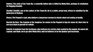 Radney: The mate of the Town-Ho, a cowardly fellow who is killed by Moby-Dick, perhaps in retaliation
for flogging Steelkit.
Steelkit: Steelkit, one of the sailors of the Town-Ho. He is a noble, proud man, driven to rebellion by the
ignorance of Radney.
Fleece: The Pequod's cook, who delivers a humorous sermon to sharks about not eating so loudly.
Derrick De Deer: The Captain of the Jungfrau; he comes to the Pequod to beg for some oil, then tries to
out race them in pursuit of a whale.
Gabriel: A madman from the Jeroboam, who believes he carries vials sealed by the angels. He warns his
captain, and Ahab, not to go after Moby-Dick, who he believes to be the Quaker god incarnate.
 