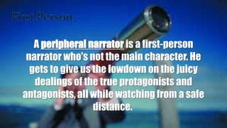 A peripheral narrator is a first-person
narrator who's not the main character. He
gets to give us the lowdown on the juicy
dealings of the true protagonists and
antagonists, all while watching from a safe
distance.
 