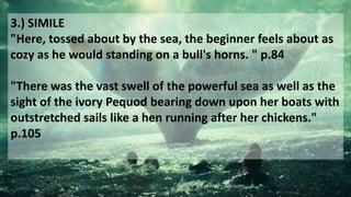 3.) SIMILE
"Here, tossed about by the sea, the beginner feels about as
cozy as he would standing on a bull's horns. " p.84
"There was the vast swell of the powerful sea as well as the
sight of the ivory Pequod bearing down upon her boats with
outstretched sails like a hen running after her chickens."
p.105
 