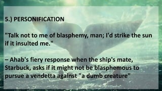 5.) PERSONIFICATION
"Talk not to me of blasphemy, man; I'd strike the sun
if it insulted me."
– Ahab's fiery response when the ship's mate,
Starbuck, asks if it might not be blasphemous to
pursue a vendetta against "a dumb creature"
 