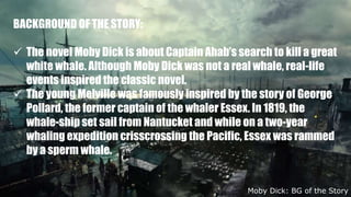 BACKGROUND OF THE STORY:
 The novel Moby Dick is about Captain Ahab’s search to kill a great
white whale. Although Moby Dick was not a real whale, real-life
events inspired the classic novel.
 The young Melville was famously inspired by the story of George
Pollard, the former captain of the whaler Essex. In 1819, the
whale-ship set sail from Nantucket and while on a two-year
whaling expedition crisscrossing the Pacific, Essex was rammed
by a sperm whale.
Moby Dick: BG of the Story
 