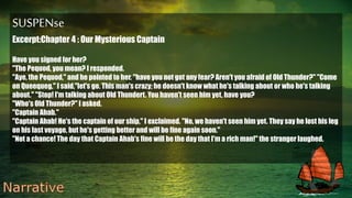 SUSPENse
Excerpt:Chapter 4 : Our Mysterious Captain
Have you signed for her?
"The Pequod, you mean? I responded.
"Aye, the Pequod," and he pointed to her. "have you not got any fear? Aren't you afraid of Old Thunder?" "Come
on Queequeg," I said,"let's go. This man's crazy; he doesn't know what he's talking about or who he's talking
about." "Stop! I'm talking about Old Thundert. You haven't seen him yet, have you?
"Who's Old Thunder?" I asked.
"Captain Ahab."
"Captain Ahab! He's the captain of our ship," I exclaimed. "No, we haven't seen him yet. They say he lost his leg
on his last voyage, but he's getting better and will be fine again soon."
"Not a chance! The day that Captain Ahab's fine will be the day that I'm a rich man!" the stranger laughed.
 