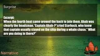 Surprise
Excerpt:
When the fourth boat came around the back to join them. Ahab was
clearly the headsman.“Captain Ahab-?”cried Starbuck, who knew
that captain usually stayed on the ship during a whale chase.” What
are you doing in there?”
 