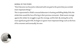 MORAL OF THESTORY:
“Don’t become too focused or obsessed with one goal to the point that you exclude
more important things.”
This is represented in Ahab’s unusualobsession in hunting and killingMoby Dick, the
whale that caused the loss of his leg in their previous encounter. Ahab wants revenge
againstthe whale, he struggles to get this revenge, and he fails.By setting this as his
most significantgoal in life, he begins to ignore more important things such as the lives
of his crewmen and eventually,his own.
 