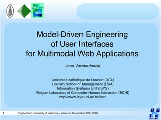 Model-Driven Engineering of User Interfaces for Multimodal Web Applications Jean Vanderdonckt Université catholique de Louvain (UCL) Louvain School of Management (LSM) Information Systems Unit (ISYS) Belgian Laboratory of Computer-Human Interaction (BCHI) http://www.isys.ucl.ac.be/bchi 