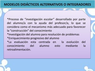 MODELOS DIDÁCTICOS ALTERNATIVOS O INTEGRADORES


 *Proceso de “investigación escolar” desarrollado por parte
 del alumno/a con la ayuda del profesor/a, lo que se
 considera como el mecanismo más adecuado para favorecer
 la “construcción” del conocimiento
 *Investigación del alumno para resolución de problemas
 *Enriquecimiento progresivo del alumno
 *La evaluación esta centrada en           la evolución del
 conocimiento      del    alumno     esto     mediante   la
 retroalimentación.
 