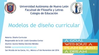 Universidad Autónoma de Nuevo León
Facultad de Filosofía y Letras
Colegio de Educación
Modelos de diseño curricular
Materia: Diseño Curricular
Responsable de la UA: Lizett González Cortez
Alumno: Aurora Nallely Sánchez Méndez
Correo: aurorasmendez@hotmail.com
San Nicolás de los Garza, N.L, México a 9 de Noviembre del 2016
1
 