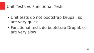 80 
Unit Tests vs Functional Tests 
● Unit tests do not bootstrap Drupal, so 
are very quick 
● Functional tests do bootstrap Drupal, so 
are very slow 
 