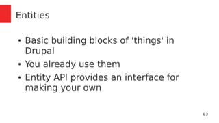 93 
Entities 
● Basic building blocks of 'things' in 
Drupal 
● You already use them 
● Entity API provides an interface for 
making your own 
 