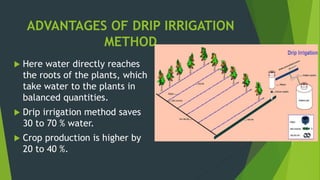 ADVANTAGES OF DRIP IRRIGATION
METHOD
 Here water directly reaches
the roots of the plants, which
take water to the plants in
balanced quantities.
 Drip irrigation method saves
30 to 70 % water.
 Crop production is higher by
20 to 40 %.
 