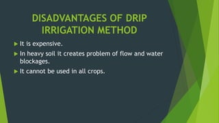 DISADVANTAGES OF DRIP
IRRIGATION METHOD
 It is expensive.
 In heavy soil it creates problem of flow and water
blockages.
 It cannot be used in all crops.
 