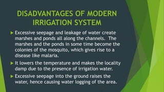 DISADVANTAGES OF MODERN
IRRIGATION SYSTEM
 Excessive seepage and leakage of water create
marshes and ponds all along the channels. The
marshes and the ponds in some time become the
colonies of the mosquito, which gives rise to a
disease like malaria.
 It lowers the temperature and makes the locality
damp due to the presence of irrigation water.
 Excessive seepage into the ground raises the
water, hence causing water logging of the area.
 