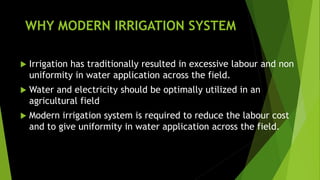 WHY MODERN IRRIGATION SYSTEM
 Irrigation has traditionally resulted in excessive labour and non
uniformity in water application across the field.
 Water and electricity should be optimally utilized in an
agricultural field
 Modern irrigation system is required to reduce the labour cost
and to give uniformity in water application across the field.
 