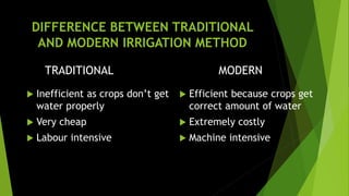 DIFFERENCE BETWEEN TRADITIONAL
AND MODERN IRRIGATION METHOD
TRADITIONAL
 Inefficient as crops don’t get
water properly
 Very cheap
 Labour intensive
MODERN
 Efficient because crops get
correct amount of water
 Extremely costly
 Machine intensive
 