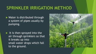 SPRINKLER IRRIGATION METHOD
 Water is distributed through
a system of pipes usually by
pumping.
 It is then sprayed into the
air through sprinklers so that
it breaks up into
small water drops which fall
to the ground.
 