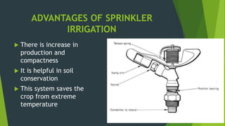 ADVANTAGES OF SPRINKLER
IRRIGATION
 There is increase in
production and
compactness
 It is helpful in soil
conservation
 This system saves the
crop from extreme
temperature
 