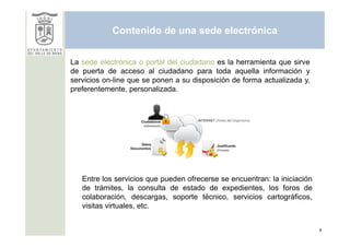 Contenido de una sede electrónica


La sede electrónica o portal del ciudadano es la herramienta que sirve
de puerta de acceso al ciudadano para toda aquella información y
servicios on-line que se ponen a su disposición de forma actualizada y,
preferentemente, personalizada.




   Entre los servicios que pueden ofrecerse se encuentran: la iniciación
   de trámites, la consulta de estado de expedientes, los foros de
   colaboración, descargas, soporte técnico, servicios cartográficos,
   visitas virtuales, etc.


                                                                           8
 