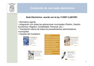 Contenido de una sede electrónica


        Sede Electrónica acorde con la ley 11/2007 (LAECSP)

• Normativa vigente
• Integración con todas las aplicaciones municipales (Padrón, Gestión
Económica, Registro, Contabilidad, Personal, etc.)
• Tramitación interna de todos los procedimientos administrativos
municipales
• Carpeta del Ciudadano




                                                                        9
 