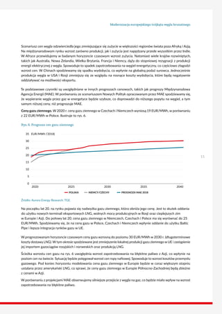 Modernizacja europejskiego trójkąta węgla brunatnego
15
Scenariusz cen węgla odzwierciedla jego zmniejszające się zużycie w większości regionów świata poza Afryką i Azją.
Na międzynarodowym rynku wzrost zarówno produkcji, jak i zużycia jest napędzany przede wszystkim przez Indie.
W Afryce przewidujemy w badanym horyzoncie czasowym wzrost zużycia. Natomiast wiele krajów rozwiniętych,
takich jak Australia, Nowa Zelandia, Wielka Brytania, Francja i Niemcy, dąży do stopniowej rezygnacji z produkcji
energii elektrycznej z węgla. Spowoduje to spadek zapotrzebowania na węgiel energetyczny, co częściowo złagodzi
wzrost cen. W Chinach spodziewamy się spadku wydobycia, co wpłynie na globalną podaż surowca. Jednocześnie
produkcja węgla w USA i Rosji zmniejszy się ze względu na rosnące koszty wydobycia, które będą negatywnie
oddziaływać na możliwości eksportu.
Te podstawowe czynniki są uwzględniane w innych prognozach cenowych, takich jak prognozy Międzynarodowa
Agencja Energii (MAE). W porównaniu ze scenariuszem Nowych Polityk opracowanym przez MAE spodziewamy się,
że wypieranie węgla przez gaz w energetyce będzie szybsze, co doprowadzi do niższego popytu na węgiel, a tym
samym niższej ceny, niż prognozuje MAE.
Ceny gazu ziemnego. W 2020 r. ceny gazu ziemnego w Czechach i Niemczech wyniosą 19 EUR/MWh, w porównaniu
z 22 EUR/MWh w Polsce. Ilustruje to rys. 6.
Rys. 6. Prognoza cen gazu ziemnego
20
35 EUR/MWh (’2018)
15
0
30
5
10
25
20252020 2030 2035 2040
POLSKA NIEMCY/CZECHY PROGNOZA MAE 2018
Źródło: Aurora Energy Research, TGE.
Na początku lat 20. na rynku pojawia się nadwyżka gazu ziemnego, która obniża jego cenę. Jest to skutek oddania
do użytku nowych terminali eksportowych LNG, wolnych mocy produkcyjnych w Rosji oraz cieplejszych zim
w Europie i Azji. Do połowy lat 20. cena gazu ziemnego w Niemczech, Czechach i Polsce ma się wyrównać do 25
EUR/MWh. Spodziewamy się, że na ceny gazu w Polsce, Czechach i Niemczech wpłynie oddanie do użytku Baltic
Pipe i lepsza integracja rynków gazu w UE.
W prognozowanym horyzoncie czasowym ceny gazu wzrosną do poziomu 30 EUR/MWh w 2030 r. (długoterminowe
koszty dostawy LNG). W tym okresie spodziewane jest zmniejszenie lokalnej produkcji gazu ziemnego w UE i zastąpienie
jej importem gazociągów rosyjskich i norweskich oraz produkcją LNG.
Ścieżka wzrostu cen gazu na rys. 6 uwzględnia wzrost zapotrzebowania na błękitne paliwo z Azji, co wpłynie na
poziom cen na świecie. Sytuację będzie potęgowałwzrost cen ropy naftowej. Spowoduje to wzrost kosztów przemysłu
gazowego. Pod koniec horyzontu modelowania cena gazu ziemnego w Europie będzie w coraz większym stopniu
ustalana przez amerykański LNG, co sprawi, że ceny gazu ziemnego w Europie Północno-Zachodniej będą zbieżne
z cenami w Azji.
W porównaniu z projekcjami MAE obserwujemy silniejsze przejście z węgla na gaz, co będzie miało wpływ na wzrost
zapotrzebowania na błękitne paliwo.
 