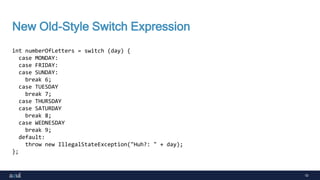 10
New Old-Style Switch Expression
int numberOfLetters = switch (day) {
case MONDAY:
case FRIDAY:
case SUNDAY:
break 6;
case TUESDAY
break 7;
case THURSDAY
case SATURDAY
break 8;
case WEDNESDAY
break 9;
default:
throw new IllegalStateException("Huh?: " + day);
};
 