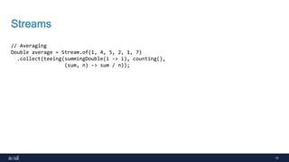 13
Streams
// Averaging
Double average = Stream.of(1, 4, 5, 2, 1, 7)
.collect(teeing(summingDouble(i -> i), counting(),
(sum, n) -> sum / n));
 