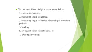  Various capabilities of digital levels are as follows:
1. measuring elevation.
2. measuring height difference.
3. measuring height difference with multiple instrument
positions.
4. levelling
6. setting out with horizontal distance
7. levelling of ceilings
 