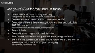 1717
Use your CI/CD for maximum of tasks
• Use PowerShell Core for any scripting
Cross-platform tool that is almost natural for .NET developers
• Convert all documentation from markdown to PDF
• Compress different files to ready-to-go archives and calculate
SHA256 hashes
Localization resources, sources, binaries, stored procedures
• Run unit tests
• Create Docker images with built binaries
• Run Docker containers and pass API tests using Newman
• Get from the build machine one single versioned archive with all
needed parts for the final project packaging
(other archives, supplemental files)
 