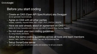 77
Before you start coding
• Create an OAS (Open API Specification) aka Swagger
do not generate it automatically
• Agree on OAS with all other parties
models, nullability, required fields, GET / POST / PUT / PATCH / DELETE
• Have we said already about an agreement on OAS?
better do it now if possible and if you are not a fan of Leopold Ritter Sacher-Masoch
• Do not invent your own coding guidelines
try using industry standards
• Setup the same coding guidelines across all tools and team members
spaces / tabs / position of curly braces – we use .sln.DotSettings files
• Setup SonarQube server
you'll get single place for all code quality and analytics for all your projects
 