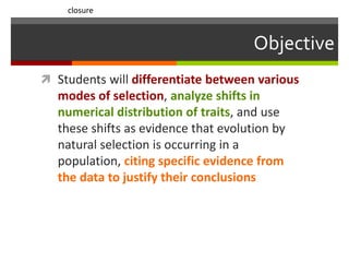 Objective
 Students will differentiate between various
modes of selection, analyze shifts in
numerical distribution of traits, and use
these shifts as evidence that evolution by
natural selection is occurring in a
population, citing specific evidence from
the data to justify their conclusions
closure
 