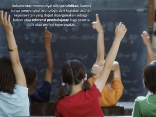 Dokumentasi mempunyai nilai pendidikan, karena
isinya menyangkut kronologis dari kegiatan asuhan
keperawatan yang dapat dipergunakan sebagai
bahan atau referensi pembelajaran bagi peserta
didik atau profesi keperawatan.
 