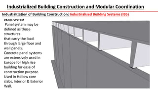 Industrialized Building Construction and Modular Coordination
Industialization of Building Construction: Industrialised Building Systems (IBS)
PANEL SYSTEM
Panel system may be
defined as those
structures
that carry the load
through large floor and
wall panels.
Concrete panel systems
are extensively used in
Europe for high rise
building for ease of
construction purpose.
Used in Hollow core
slabs, Interior & Exterior
Wall.
 