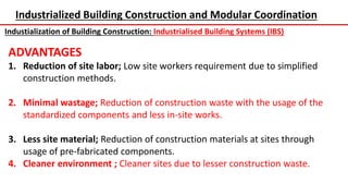 Industrialized Building Construction and Modular Coordination
Industialization of Building Construction: Industrialised Building Systems (IBS)
ADVANTAGES
1. Reduction of site labor; Low site workers requirement due to simplified
construction methods.
2. Minimal wastage; Reduction of construction waste with the usage of the
standardized components and less in-site works.
3. Less site material; Reduction of construction materials at sites through
usage of pre-fabricated components.
4. Cleaner environment ; Cleaner sites due to lesser construction waste.
 