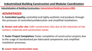 Industrialized Building Construction and Modular Coordination
Industialization of Building Construction: Industrialised Building Systems (IBS)
ADVANTAGES
5. Controlled quality; controlled and highly aesthetic end products through
the processes of controlled prefabrication and simplified installations.
6. Neater and safer site; Safer construction sites due to the reduction of site
workers, materials and construction waste.
7. Faster Project Completion; Faster completion of construction projects due
to the usage of standardized pre-fabricated components and simplified
installation processes.
8. Lower total construction cost;
 