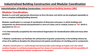 Industrialized Building Construction and Modular Coordination
Industialization of Building Construction: Industrialised Building Systems (IBS)
Modular Coordination;
Module is a unit with appropriate dimensions to form the basic unit which can be employed repeatedly to
form a complete building/building element.
Modular coordination is a concept of coordination of dimension and space, in which buildings and
components are dimensioned and positioned in a term of a basic unit or module, known as ‘1M’ which is
equivalent to 100 mm
• It is internationally accepted by the International Organization for Standardization (ISO) and many other
countries.
• Modular coordination can facilitate the achievement of greater productivity in the building industry by
virtue of its ability to discipline the dimensional and spatial coordination of a building and its components.
. Modular Coordination is a useful design tool that provides useful design principles and rules which
combine freedom in architectural planning and free choice of construction method, with the possibility of
incorporating standardized modular components in the project.
 