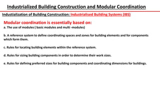 Industrialized Building Construction and Modular Coordination
Industialization of Building Construction: Industrialised Building Systems (IBS)
Modular coordination is essentially based on:
a. The use of modules ( basic modules and multi -modules)
b. A reference system to define coordinating spaces and zones for building elements and for components
which form them.
c. Rules for locating building elements within the reference system.
d. Rules for sizing building components in order to determine their work sizes.
e. Rules for defining preferred sizes for building components and coordinating dimensions for buildings.
 